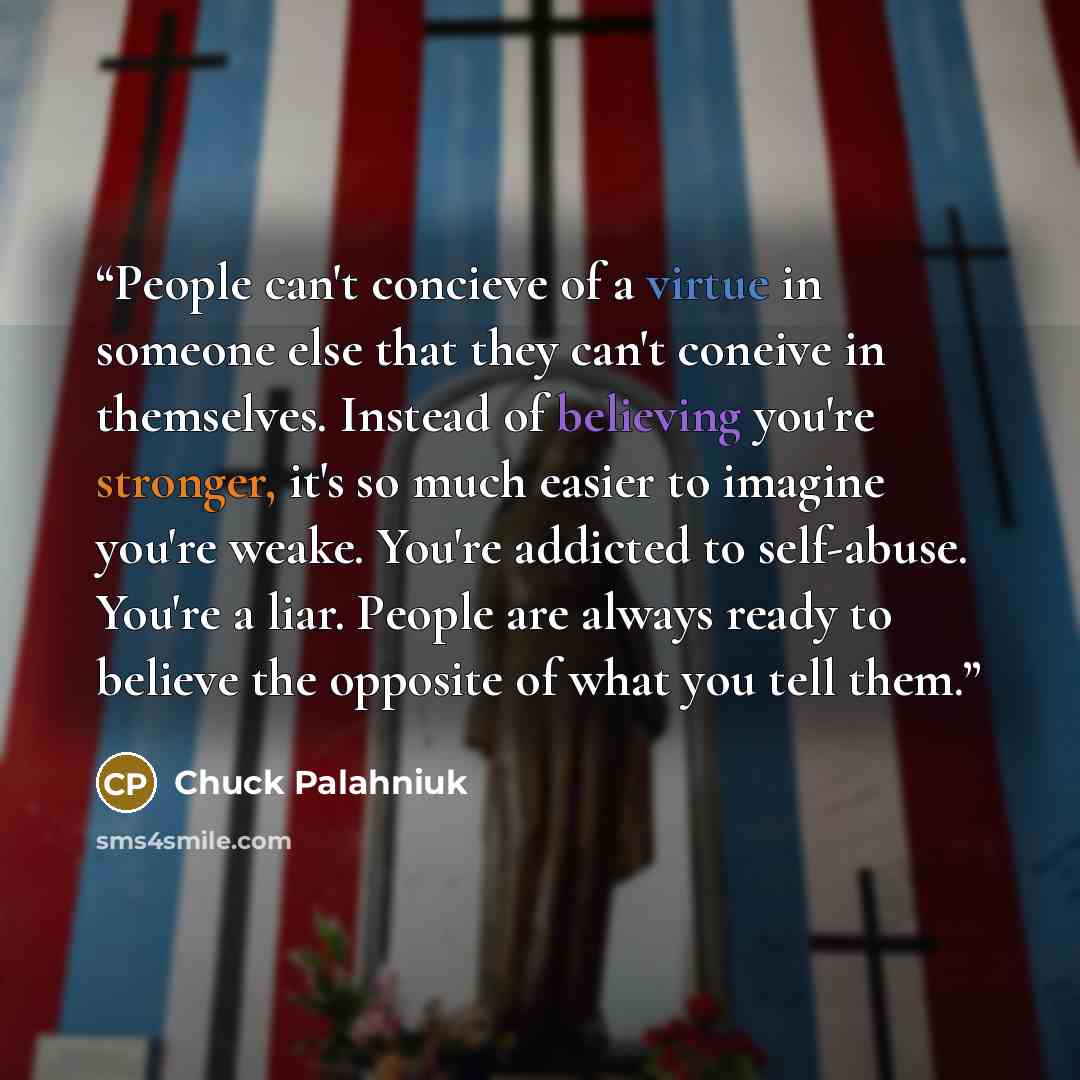 “People can't concieve of a virtue in someone else that they can't coneive in themselves. Instead of believing you're stronger, it's so much easier to imagine you're weake. You're addicted to self-abuse. You're a liar. People are always ready to believe the opposite of what you tell them.” quote by Chuck Palahniuk