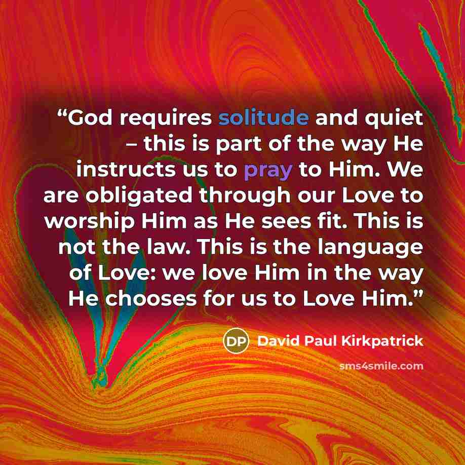 “God requires solitude and quiet – this is part of the way He instructs us to pray to Him. We are obligated through our Love to worship Him as He sees fit. This is not the law. This is the language of Love: we love Him in the way He chooses for us to Love Him.” quote by David Paul Kirkpatrick