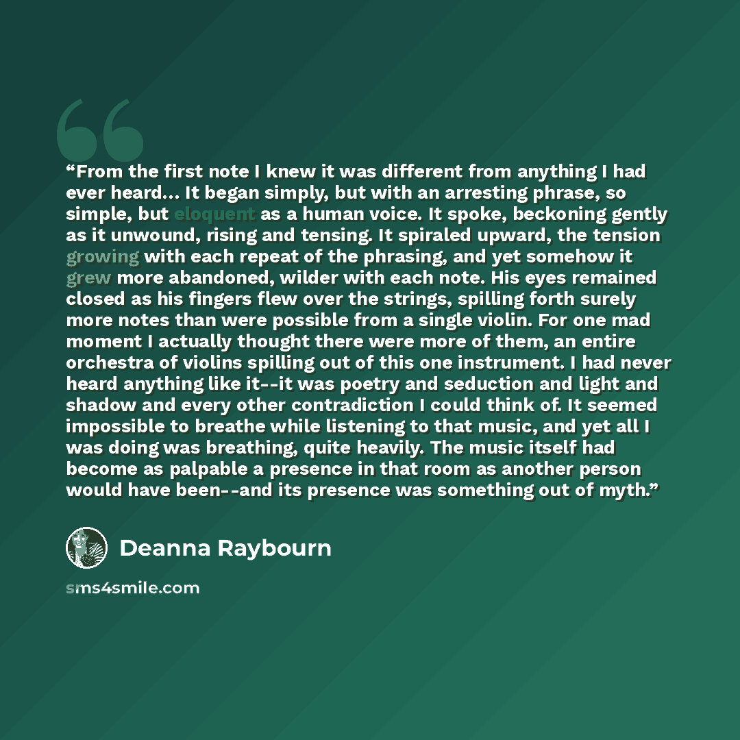 “From the first note I knew it was different from anything I had ever heard… It began simply, but with an arresting phrase, so simple, but eloquent as a human voice. It spoke, beckoning gently as it unwound, rising and tensing. It spiraled upward, the tension growing with each repeat of the…” quote by Deanna Raybourn