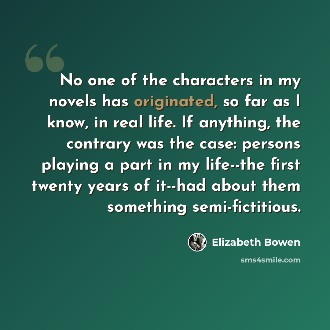 “No one of the characters in my novels has originated, so far as I know, in real life. If anything, the contrary was the case: persons playing a part in my life--the first twenty years of it--had about them something semi-fictitious.” quote by Elizabeth Bowen