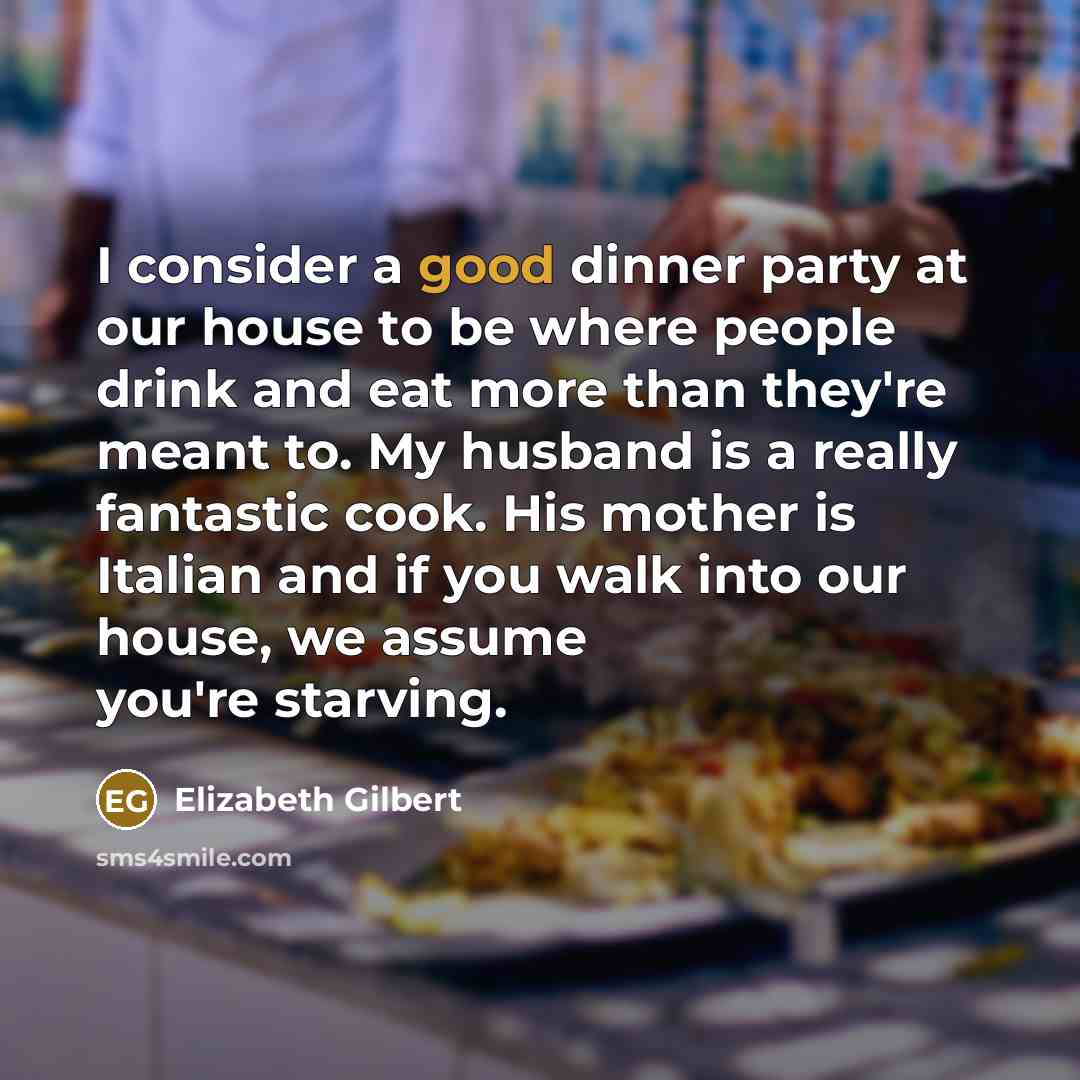 “I consider a good dinner party at our house to be where people drink and eat more than they're meant to. My husband is a really fantastic cook. His mother is Italian and if you walk into our house, we assume you're starving.” quote by Elizabeth Gilbert