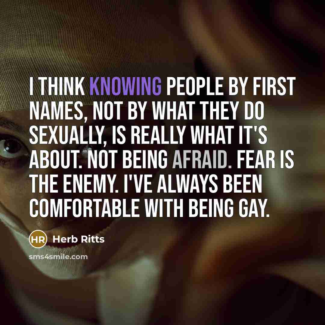 “I think knowing people by first names, not by what they do sexually, is really what it's about. Not being afraid. Fear is the enemy. I've always been comfortable with being gay.” quote by Herb Ritts