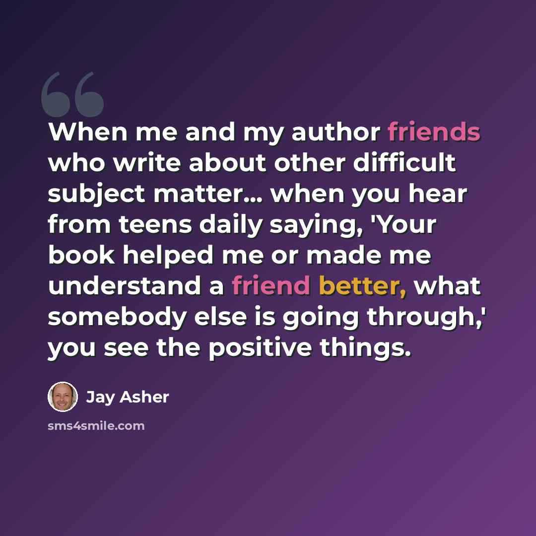 “When me and my author friends who write about other difficult subject matter... when you hear from teens daily saying, 'Your book helped me or made me understand a friend better, what somebody else is going through,' you see the positive things.” quote by Jay Asher