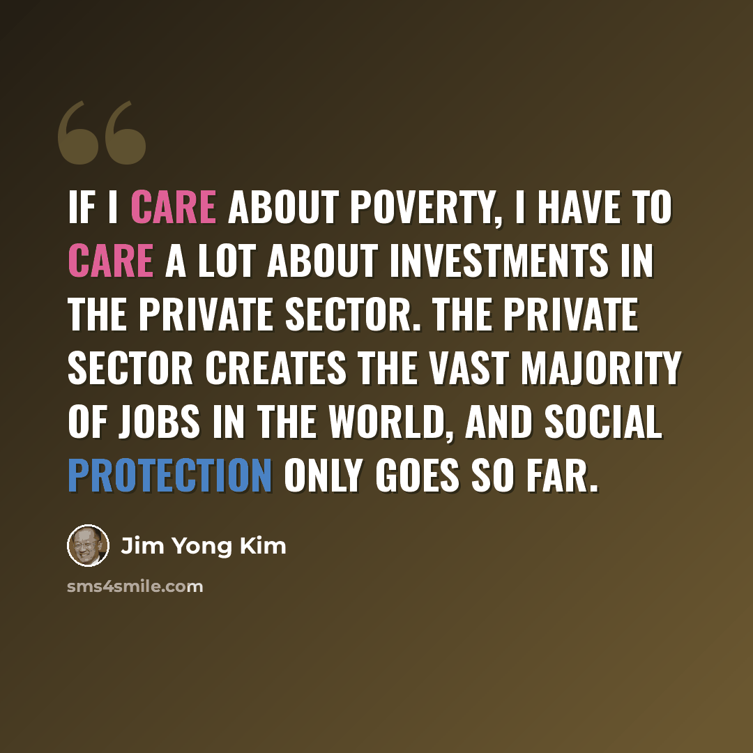 “If I care about poverty, I have to care a lot about investments in the private sector. The private sector creates the vast majority of jobs in the world, and social protection only goes so far.” quote by Jim Yong Kim