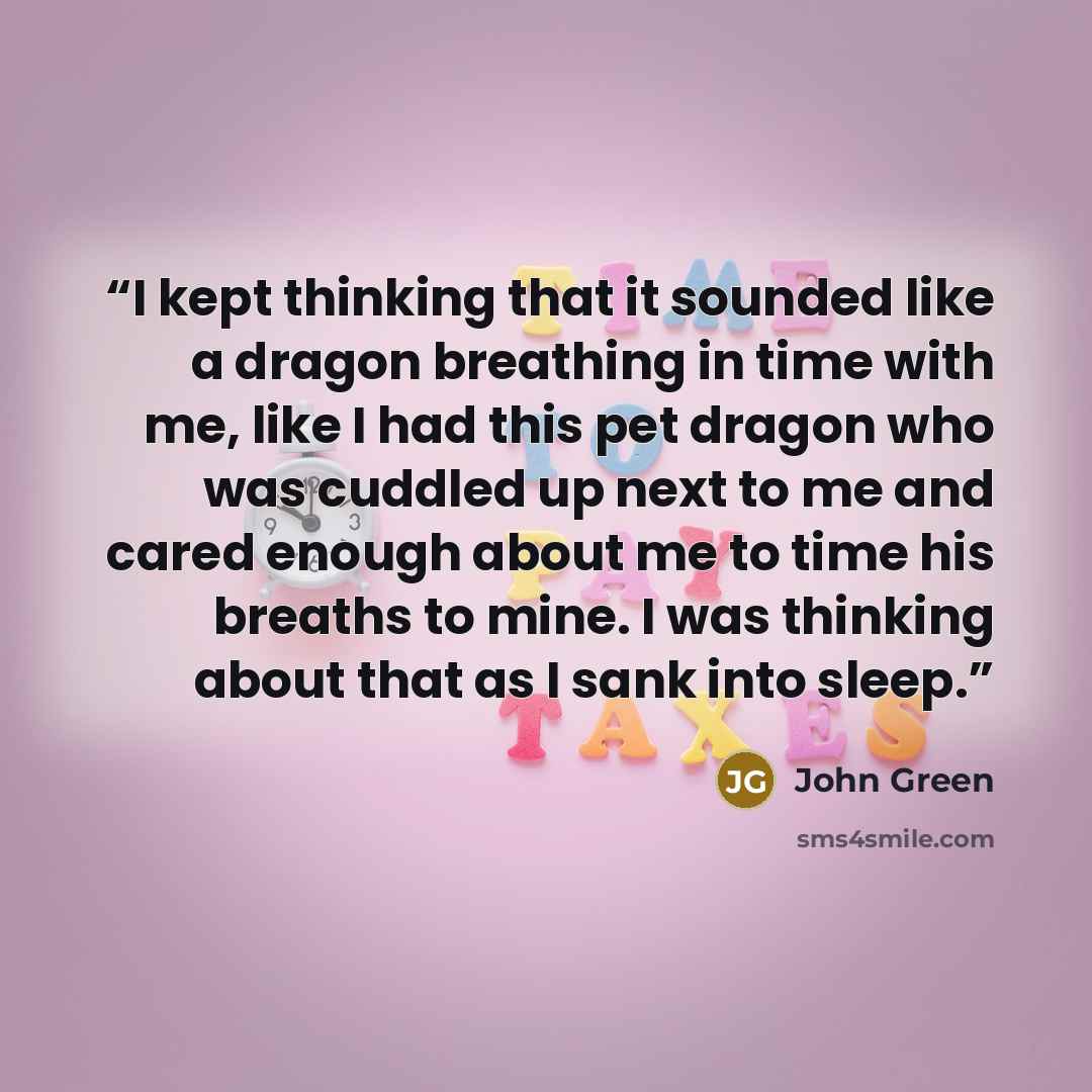 “I kept thinking that it sounded like a dragon breathing in time with me, like I had this pet dragon who was cuddled up next to me and cared enough about me to time his breaths to mine. I was thinking about that as I sank into sleep.” quote by John Green
