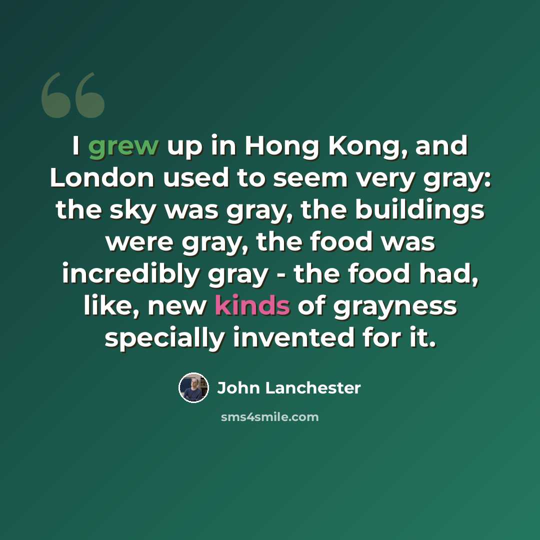 “I grew up in Hong Kong, and London used to seem very gray: the sky was gray, the buildings were gray, the food was incredibly gray - the food had, like, new kinds of grayness specially invented for it.” quote by John Lanchester