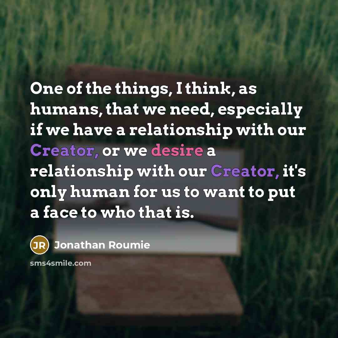 “One of the things, I think, as humans, that we need, especially if we have a relationship with our Creator, or we desire a relationship with our Creator, it's only human for us to want to put a face to who that is.” quote by Jonathan Roumie