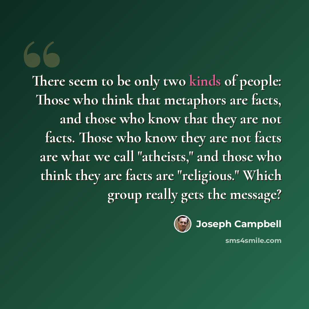 “There seem to be only two kinds of people: Those who think that metaphors are facts, and those who know that they are not facts. Those who know they are not facts are what we call "atheists," and those who think they are facts are "religious." Which group really gets the message?” quote by Joseph Campbell