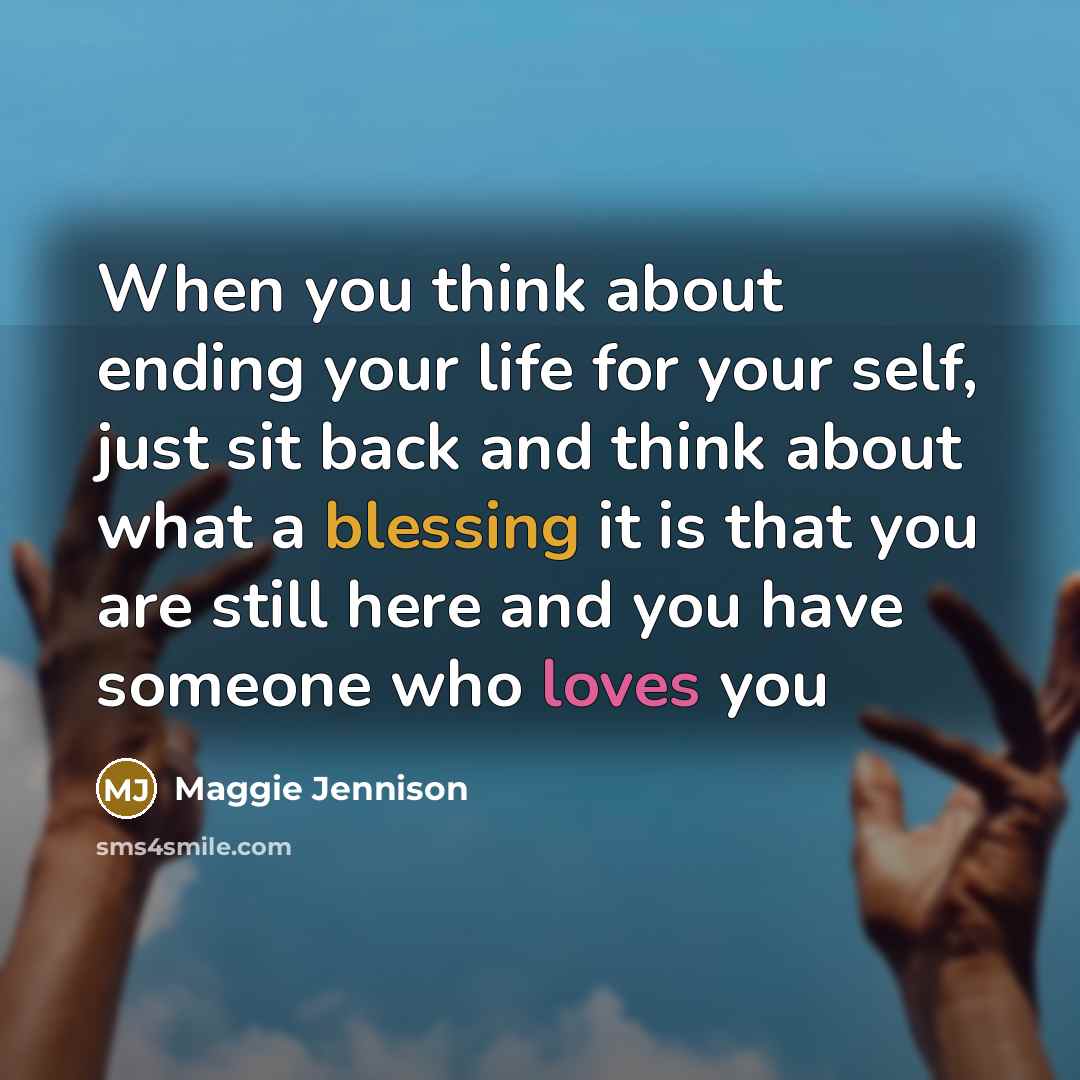 “When you think about ending your life for your self, just sit back and think about what a blessing it is that you are still here and you have someone who loves you” quote by Maggie Jennison