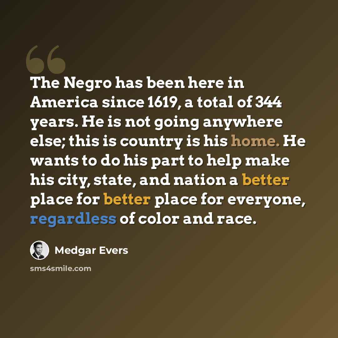 “The Negro has been here in America since 1619, a total of 344 years. He is not going anywhere else; this is country is his home. He wants to do his part to help make his city, state, and nation a better place for better place for everyone, regardless of color and race.” quote by Medgar Evers