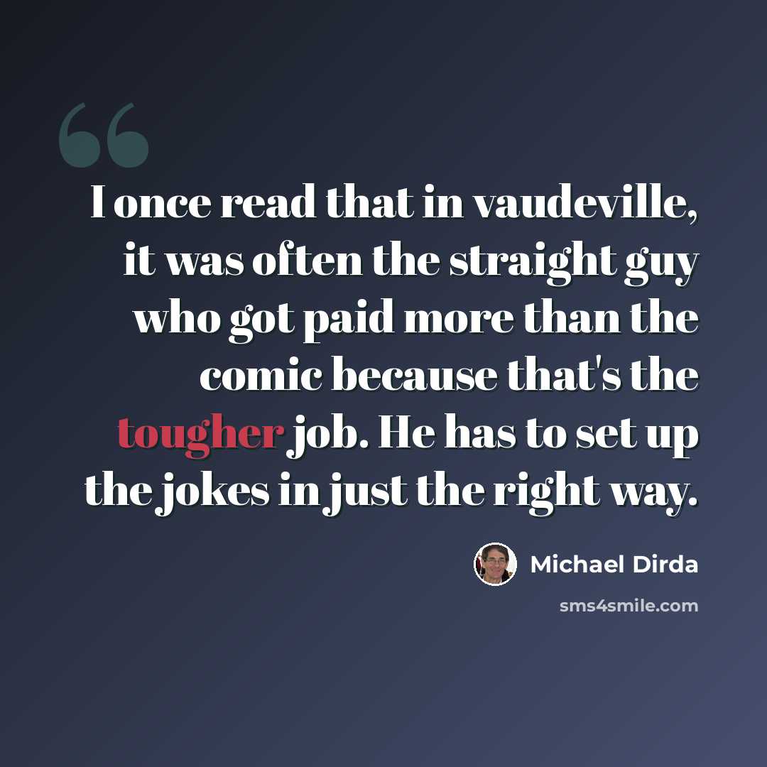 “I once read that in vaudeville, it was often the straight guy who got paid more than the comic because that's the tougher job. He has to set up the jokes in just the right way.” quote by Michael Dirda