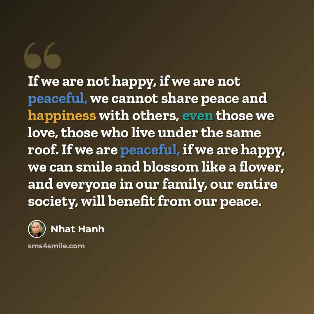 “If we are not happy, if we are not peaceful, we cannot share peace and happiness with others, even those we love, those who live under the same roof. If we are peaceful, if we are happy, we can smile and blossom like a flower, and everyone in our family, our entire society, will benefit from our…” quote by Nhat Hanh