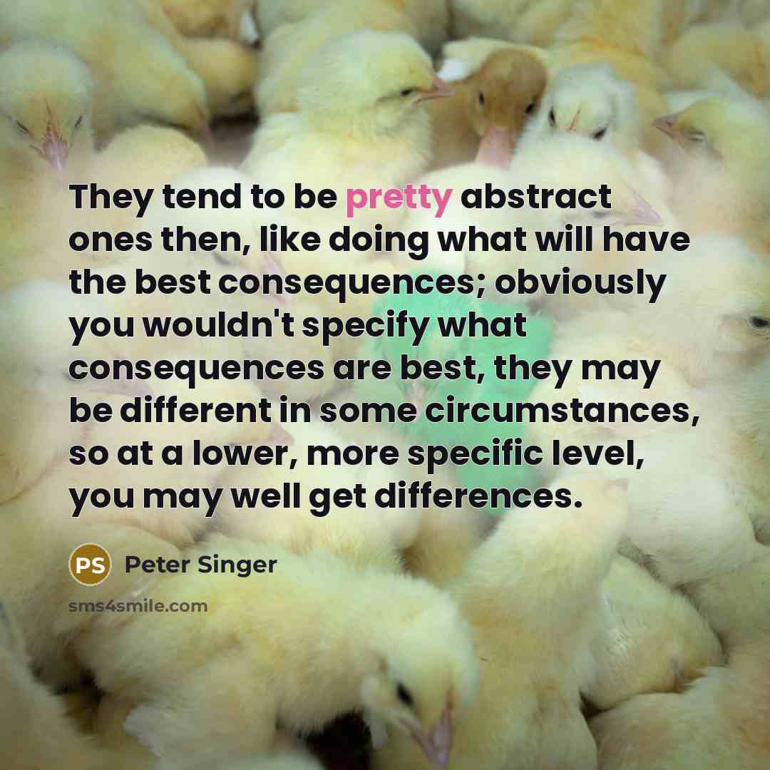“They tend to be pretty abstract ones then, like doing what will have the best consequences; obviously you wouldn't specify what consequences are best, they may be different in some circumstances, so at a lower, more specific level, you may well get differences.” quote by Peter Singer