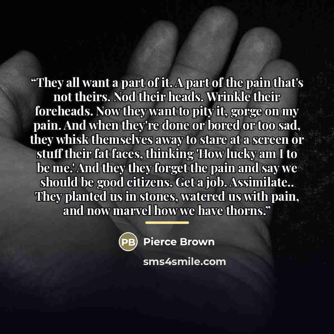 “They all want a part of it. A part of the pain that's not theirs. Nod their heads. Wrinkle their foreheads. Now they want to pity it, gorge on my pain. And when they're done or bored or too sad, they whisk themselves away to stare at a screen or stuff their fat faces, thinking 'How lucky am I to…” quote by Pierce Brown