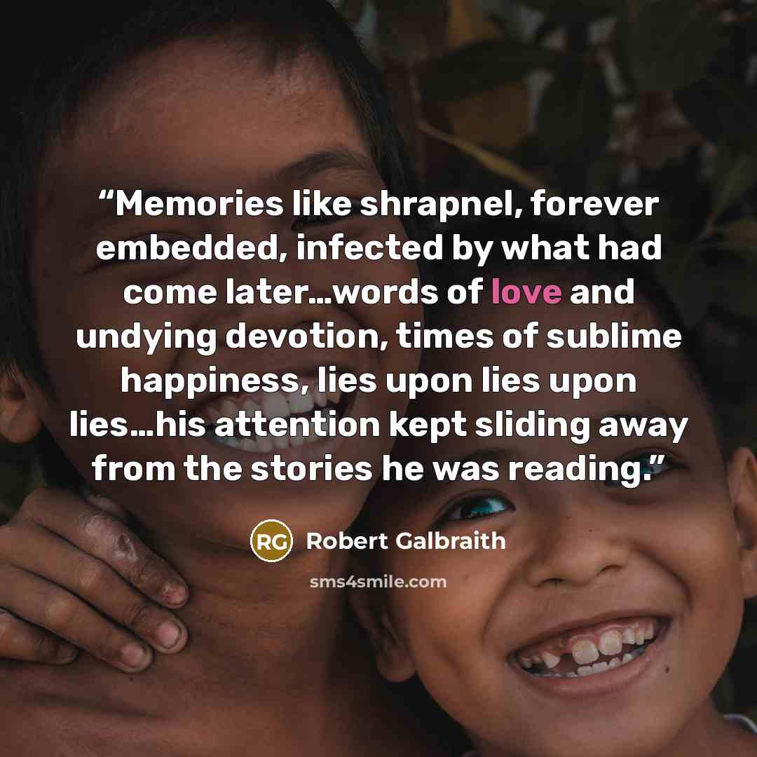 “Memories like shrapnel, forever embedded, infected by what had come later…words of love and undying devotion, times of sublime happiness, lies upon lies upon lies…his attention kept sliding away from the stories he was reading.” quote by Robert Galbraith