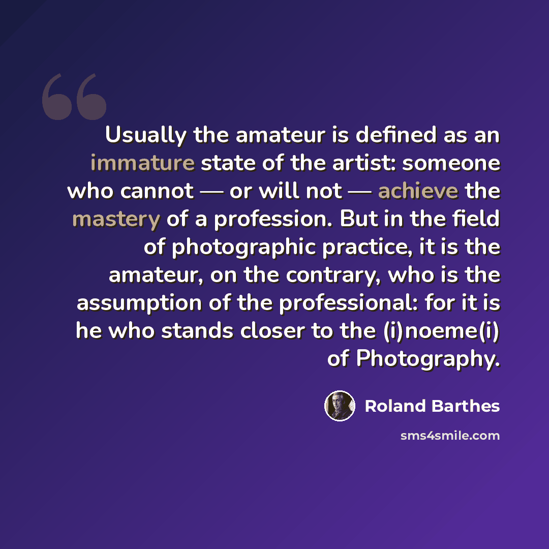 “Usually the amateur is defined as an immature state of the artist: someone who cannot — or will not — achieve the mastery of a profession. But in the field of photographic practice, it is the amateur, on the contrary, who is the assumption of the professional: for it is he who stands closer to the…” quote by Roland Barthes