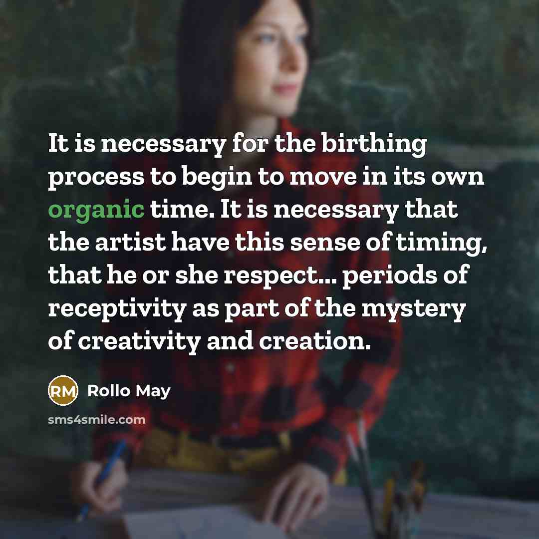 “It is necessary for the birthing process to begin to move in its own organic time. It is necessary that the artist have this sense of timing, that he or she respect... periods of receptivity as part of the mystery of creativity and creation.” quote by Rollo May