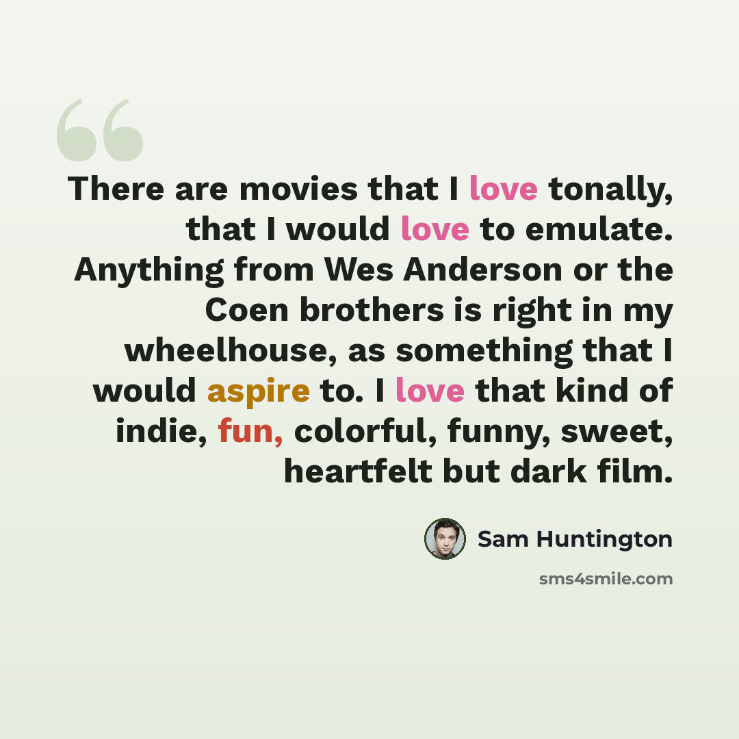 “There are movies that I love tonally, that I would love to emulate. Anything from Wes Anderson or the Coen brothers is right in my wheelhouse, as something that I would aspire to. I love that kind of indie, fun, colorful, funny, sweet, heartfelt but dark film.” quote by Sam Huntington