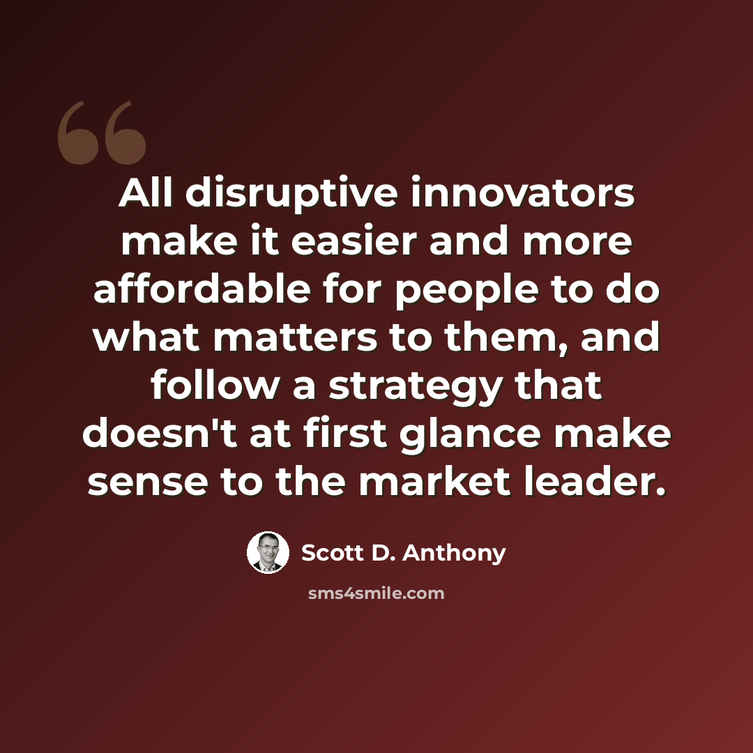 “All disruptive innovators make it easier and more affordable for people to do what matters to them, and follow a strategy that doesn't at first glance make sense to the market leader.” quote by Scott D. Anthony