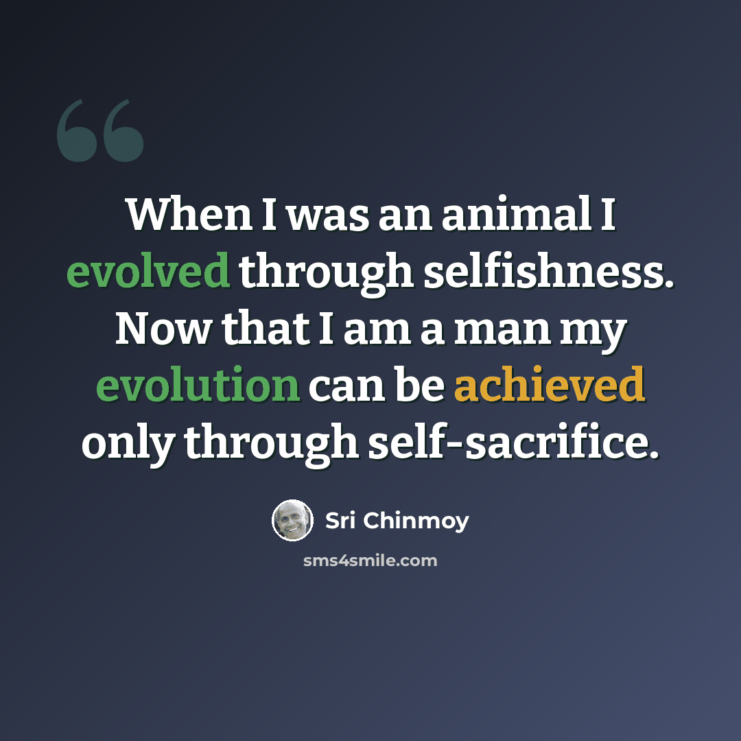 “When I was an animal I evolved through selfishness. Now that I am a man my evolution can be achieved only through self-sacrifice.” quote by Sri Chinmoy