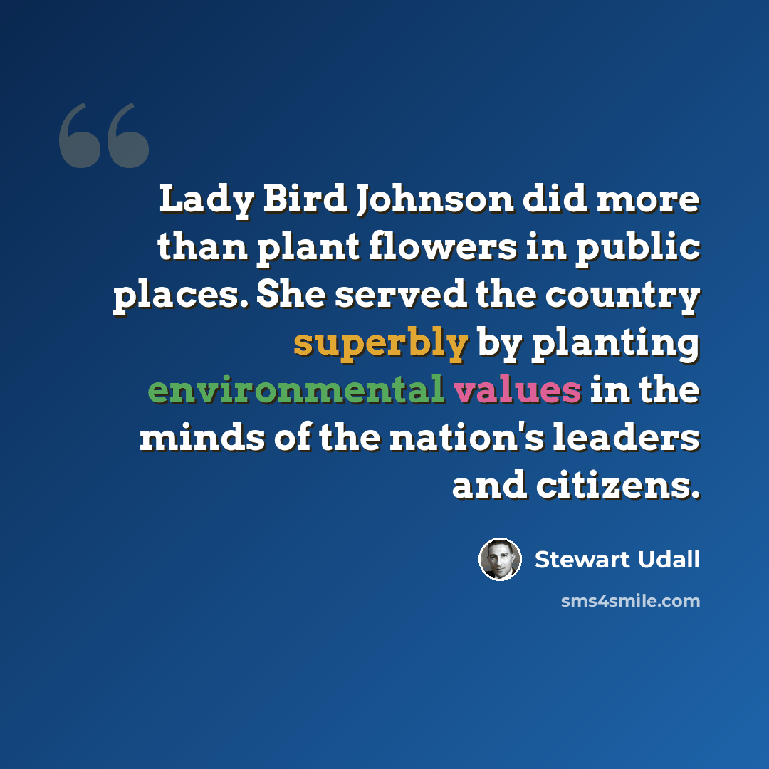 “Lady Bird Johnson did more than plant flowers in public places. She served the country superbly by planting environmental values in the minds of the nation's leaders and citizens.” quote by Stewart Udall