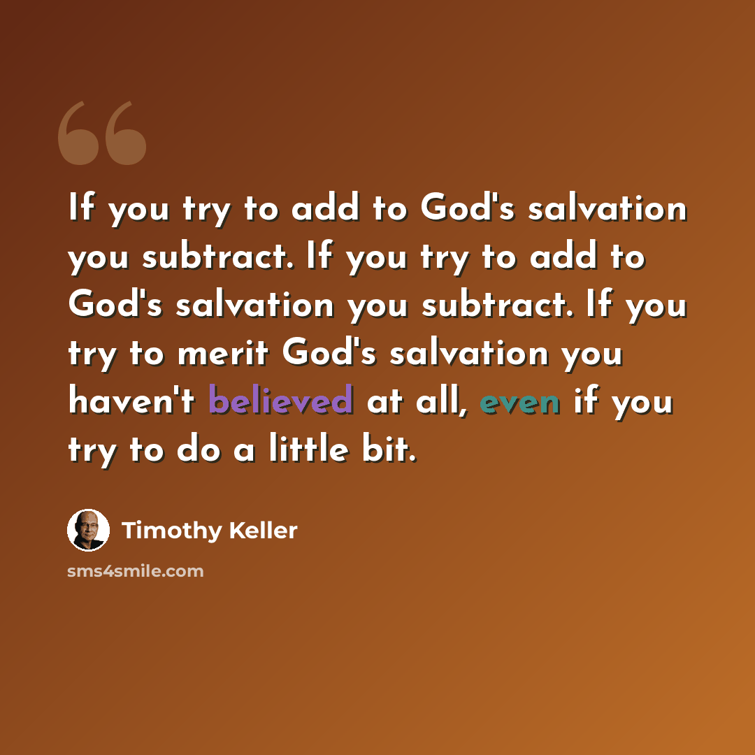 “If you try to add to God's salvation you subtract. If you try to add to God's salvation you subtract. If you try to merit God's salvation you haven't believed at all, even if you try to do a little bit.” quote by Timothy Keller