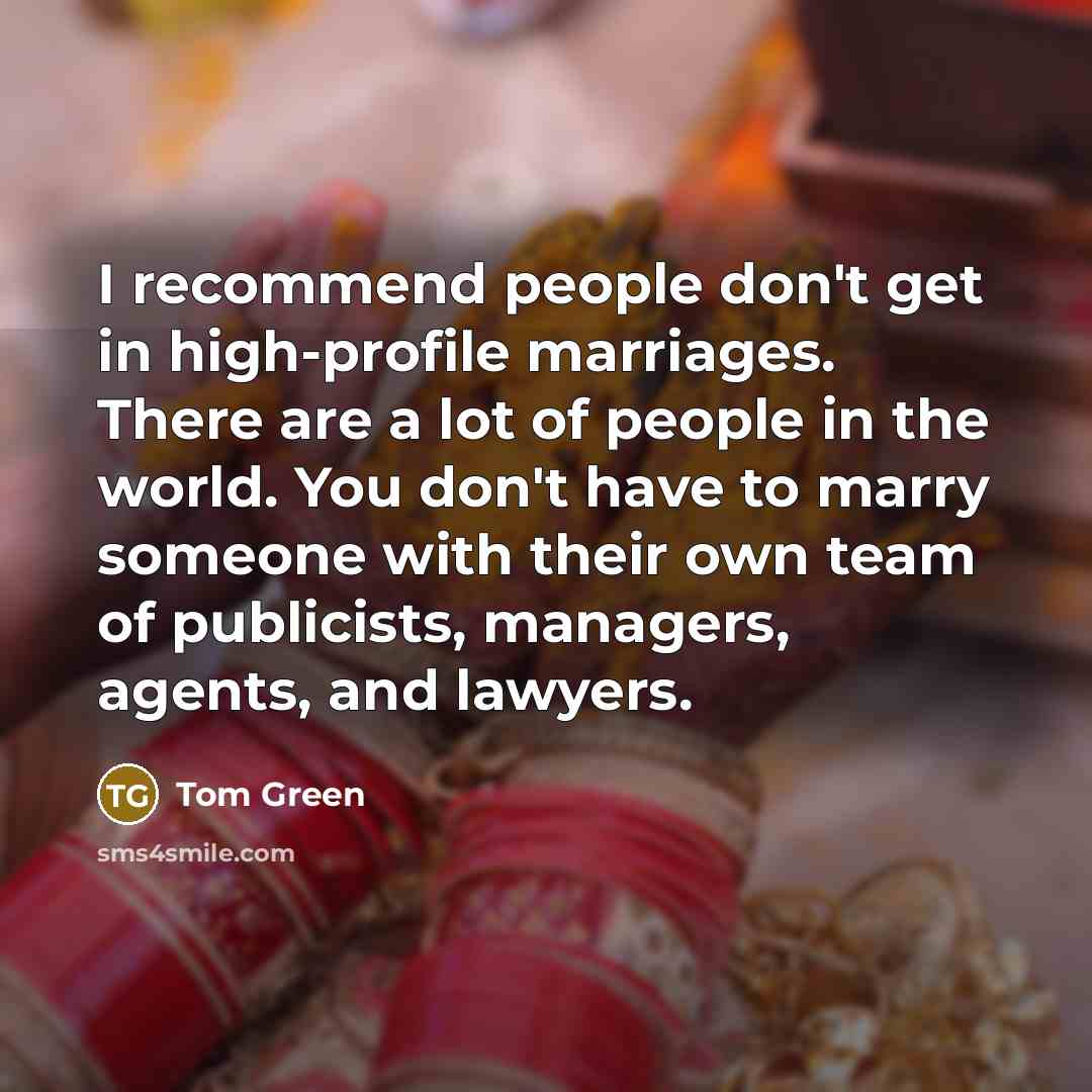 “I recommend people don't get in high-profile marriages. There are a lot of people in the world. You don't have to marry someone with their own team of publicists, managers, agents, and lawyers.” quote by Tom Green
