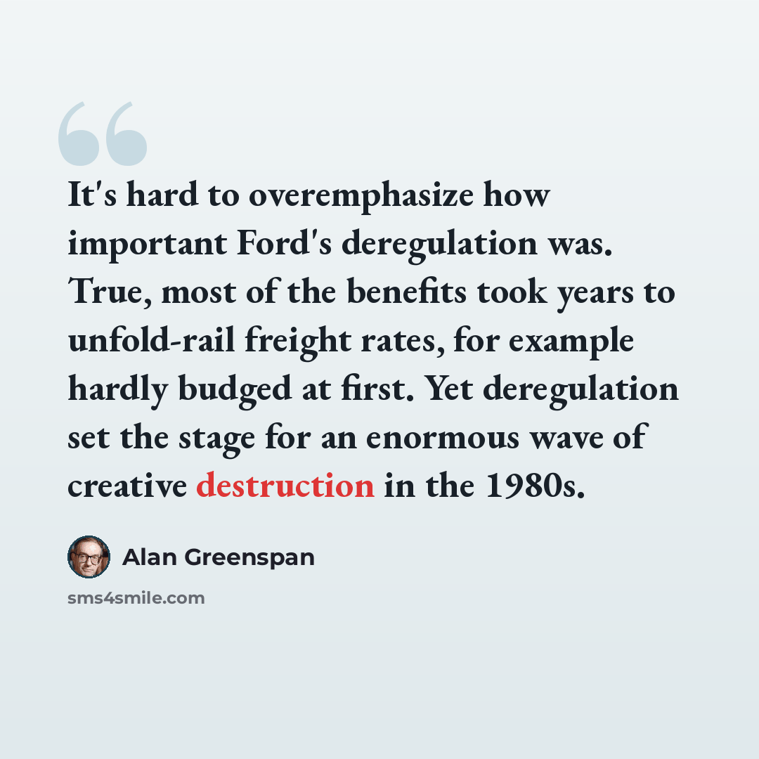“It's hard to overemphasize how important Ford's deregulation was. True, most of the benefits took years to unfold-rail freight rates, for example hardly budged at first. Yet deregulation set the stage for an enormous wave of creative destruction in the 1980s.” quote by Alan Greenspan