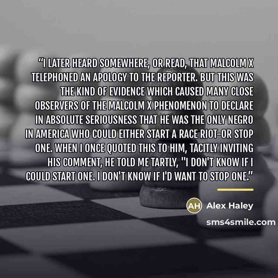 “I later heard somewhere, or read, that Malcolm X telephoned an apology to the reporter. But this was the kind of evidence which caused many close observers of the Malcolm X phenomenon to declare in absolute seriousness that he was the only Negro in America who could either start a race riot-or…” quote by Alex Haley