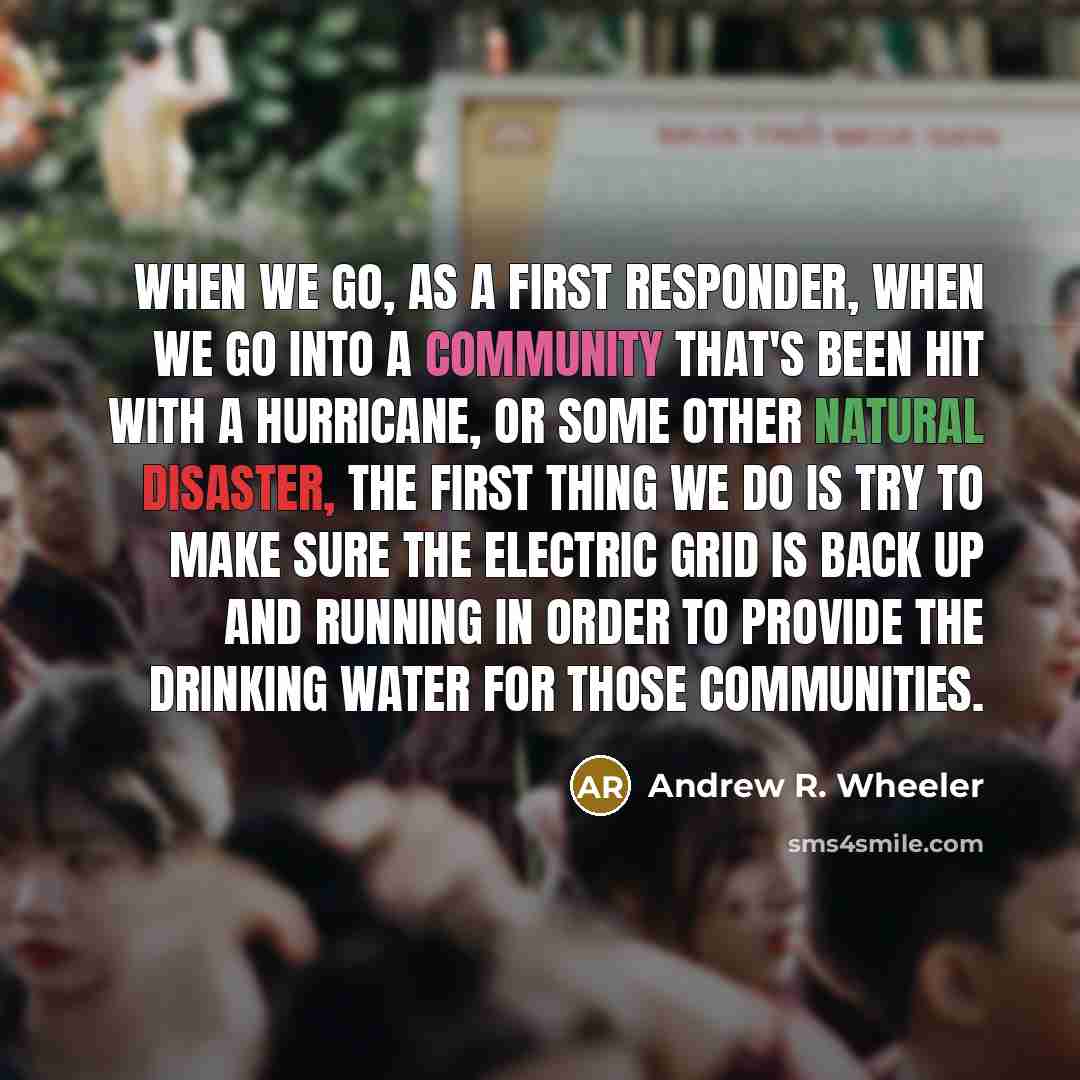“When we go, as a first responder, when we go into a community that's been hit with a hurricane, or some other natural disaster, the first thing we do is try to make sure the electric grid is back up and running in order to provide the drinking water for those communities.” quote by Andrew R. Wheeler