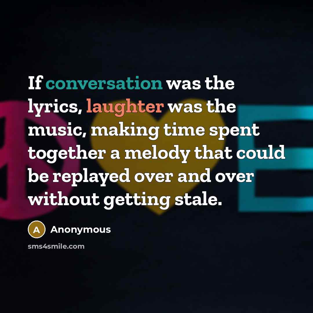 “If conversation was the lyrics, laughter was the music, making time spent together a melody that could be replayed over and over without getting stale.” quote by Anonymous