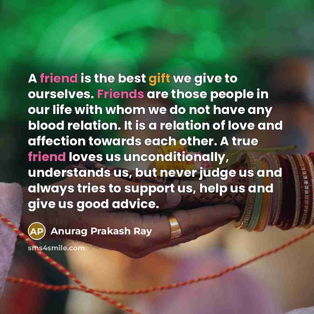 “A friend is the best gift we give to ourselves. Friends are those people in our life with whom we do not have any blood relation. It is a relation of love and affection towards each other. A true friend loves us unconditionally, understands us, but never judge us and always tries to support us…” quote by Anurag Prakash Ray