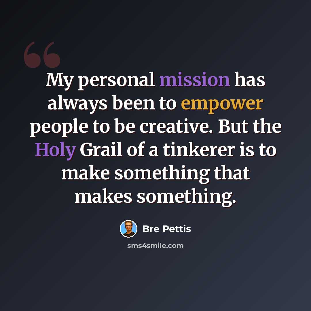 “My personal mission has always been to empower people to be creative. But the Holy Grail of a tinkerer is to make something that makes something.” quote by Bre Pettis