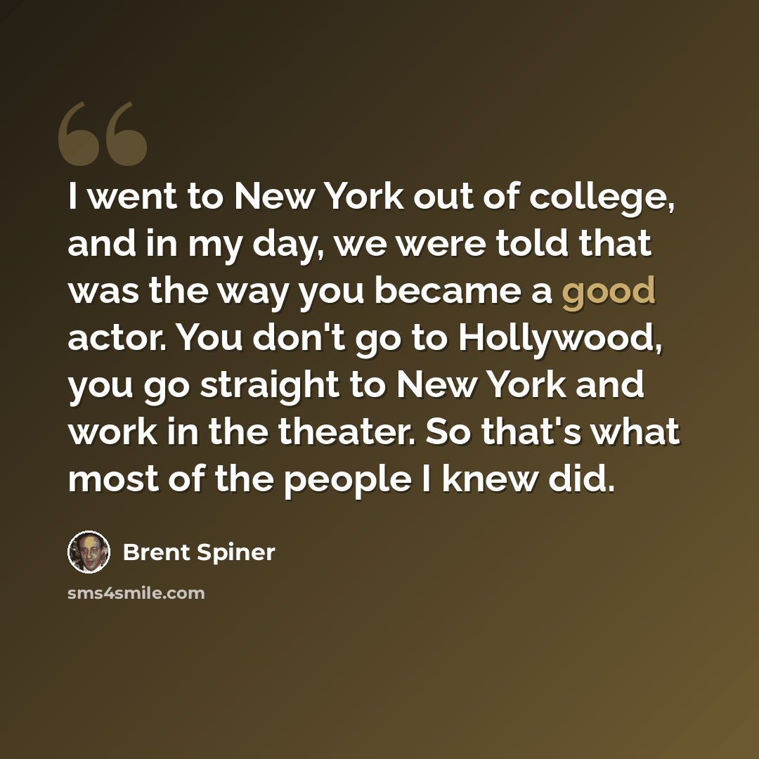 “I went to New York out of college, and in my day, we were told that was the way you became a good actor. You don't go to Hollywood, you go straight to New York and work in the theater. So that's what most of the people I knew did.” quote by Brent Spiner