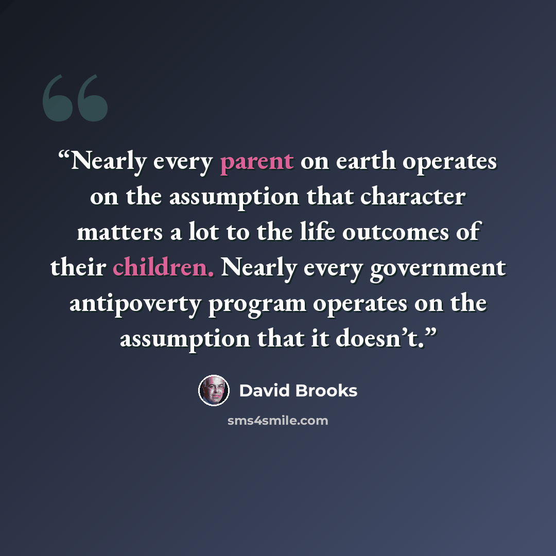 “Nearly every parent on earth operates on the assumption that character matters a lot to the life outcomes of their children. Nearly every government antipoverty program operates on the assumption that it doesn’t.” quote by David Brooks