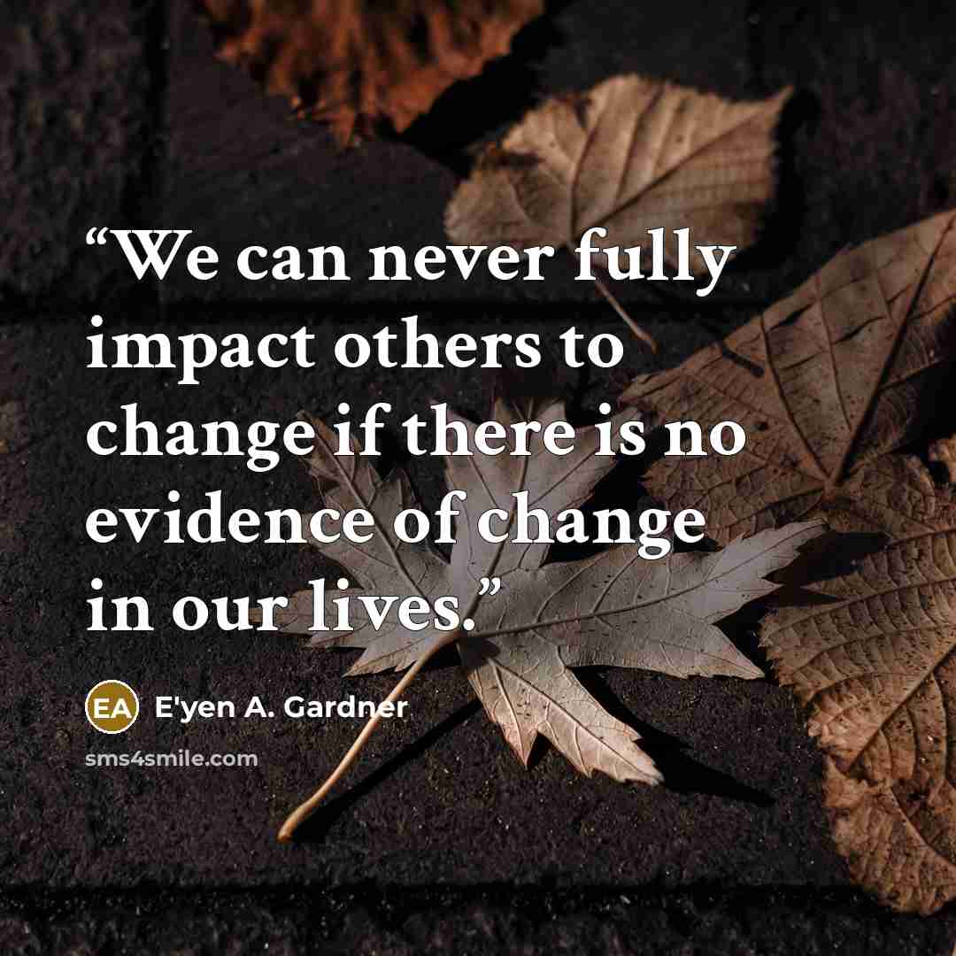 “We can never fully impact others to change if there is no evidence of change in our lives.” quote by E'yen A. Gardner