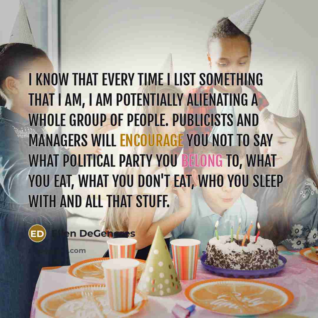 “I know that every time I list something that I am, I am potentially alienating a whole group of people. Publicists and managers will encourage you not to say what political party you belong to, what you eat, what you don't eat, who you sleep with and all that stuff.” quote by Ellen DeGeneres