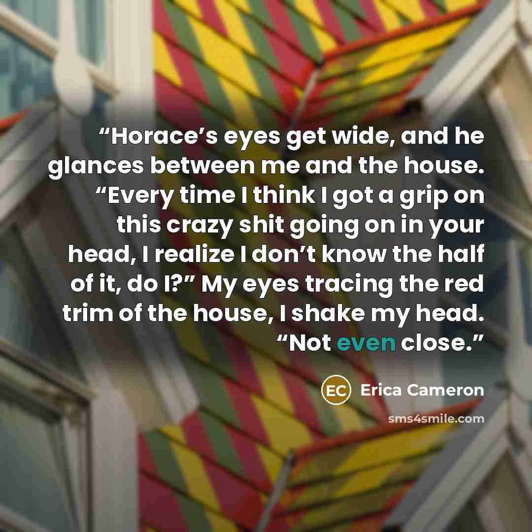 “Horace’s eyes get wide, and he glances between me and the house. “Every time I think I got a grip on this crazy shit going on in your head, I realize I don’t know the half of it, do I?” My eyes tracing the red trim of the house, I shake my head. “Not even close.” quote by Erica Cameron