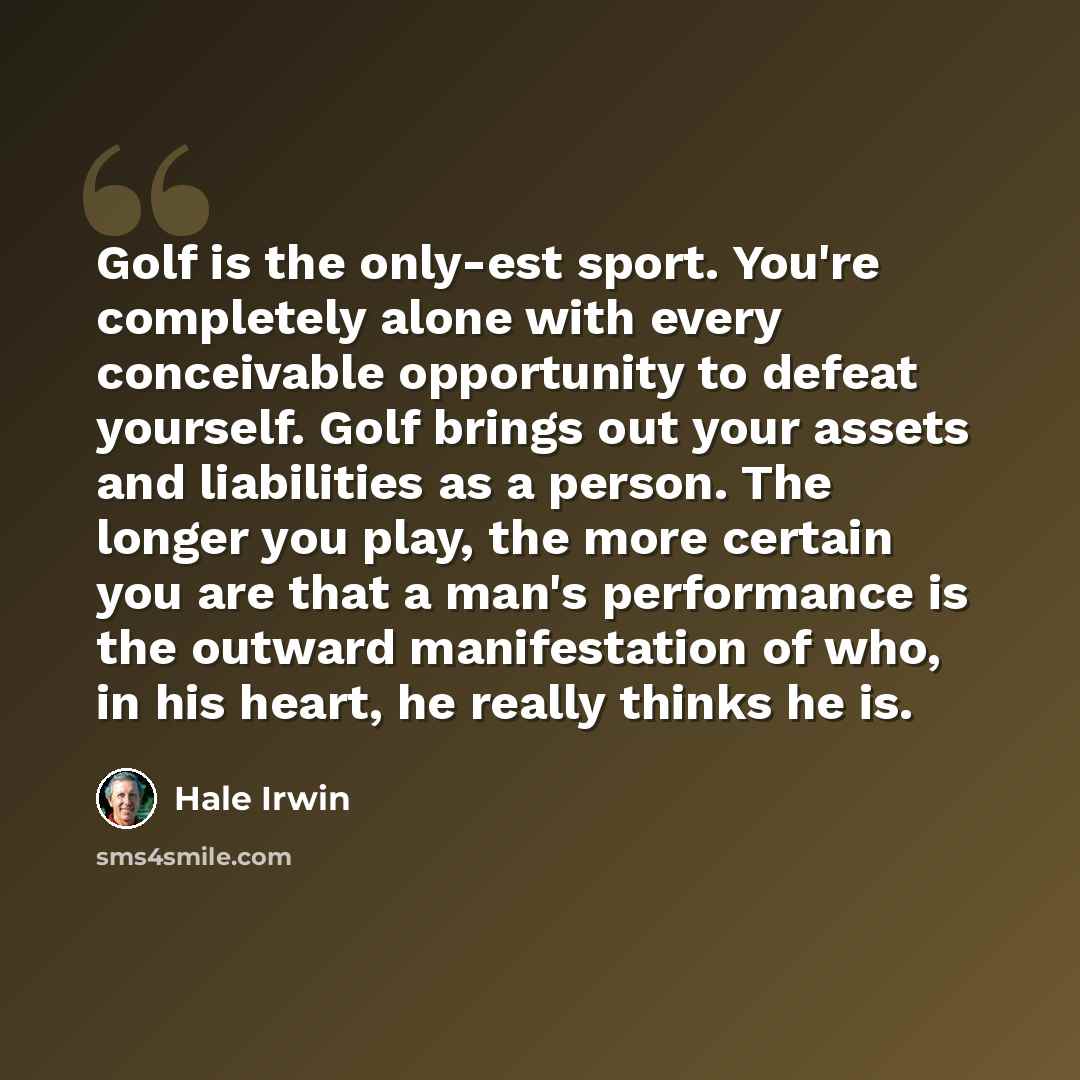 “Golf is the only-est sport. You're completely alone with every conceivable opportunity to defeat yourself. Golf brings out your assets and liabilities as a person. The longer you play, the more certain you are that a man's performance is the outward manifestation of who, in his heart, he really…” quote by Hale Irwin