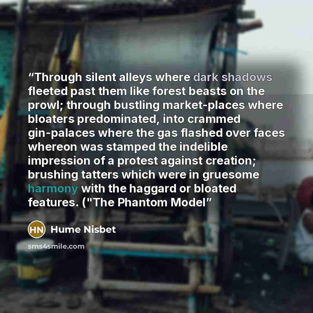 “Through silent alleys where dark shadows fleeted past them like forest beasts on the prowl; through bustling market-places where bloaters predominated, into crammed gin-palaces where the gas flashed over faces whereon was stamped the indelible impression of a protest against creation; brushing…” quote by Hume Nisbet