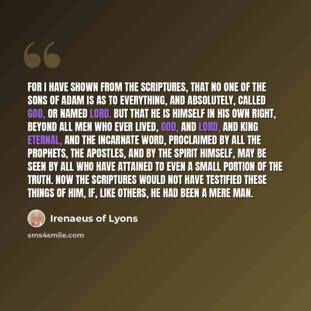 “For I have shown from the Scriptures, that no one of the sons of Adam is as to everything, and absolutely, called God, or named Lord. But that He is Himself in His own right, beyond all men who ever lived, God, and Lord, and King Eternal, and the Incarnate Word, proclaimed by all the prophets, the…” quote by Irenaeus of Lyons