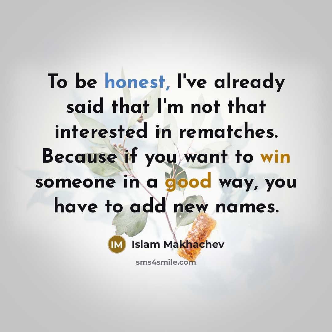 “To be honest, I've already said that I'm not that interested in rematches. Because if you want to win someone in a good way, you have to add new names.” quote by Islam Makhachev