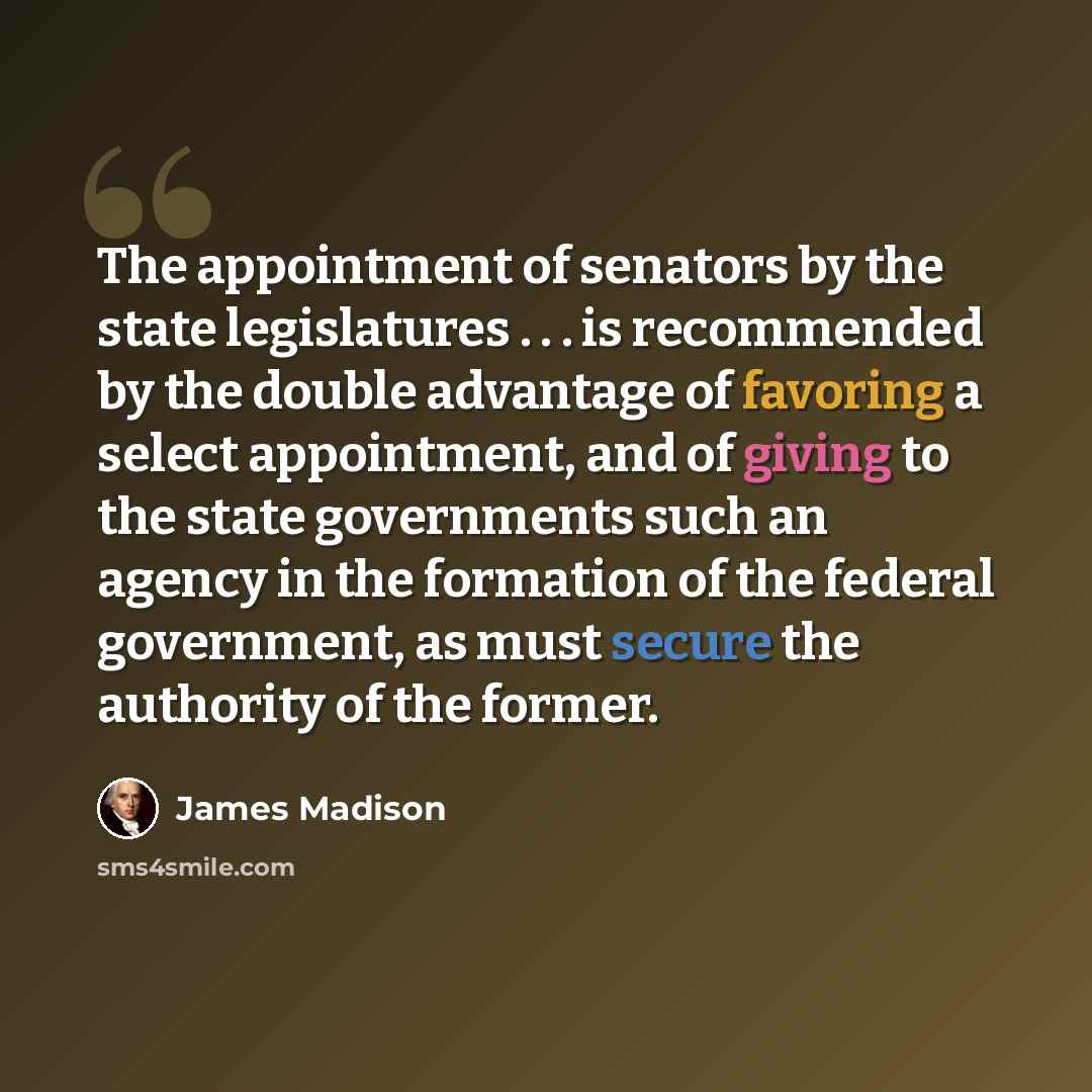 “The appointment of senators by the state legislatures . . . is recommended by the double advantage of favoring a select appointment, and of giving to the state governments such an agency in the formation of the federal government, as must secure the authority of the former.” quote by James Madison