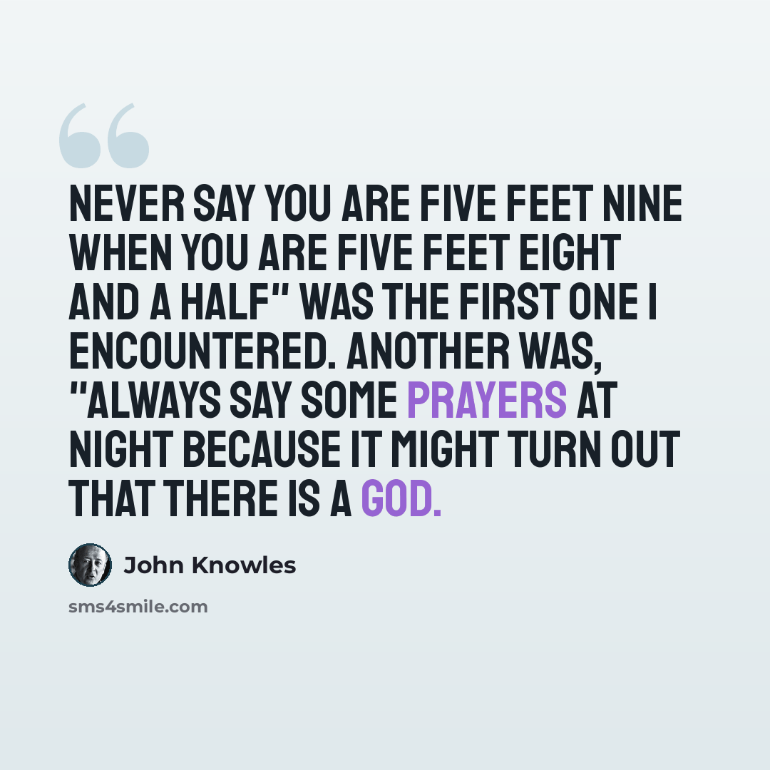 “Never say you are five feet nine when you are five feet eight and a half" was the first one I encountered. Another was, "Always say some prayers at night because it might turn out that there is a God.” quote by John Knowles