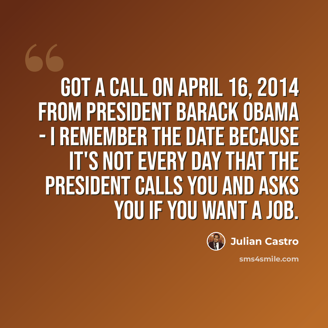 “Got a call on April 16, 2014 from President Barack Obama - I remember the date because it's not every day that the president calls you and asks you if you want a job.” quote by Julian Castro