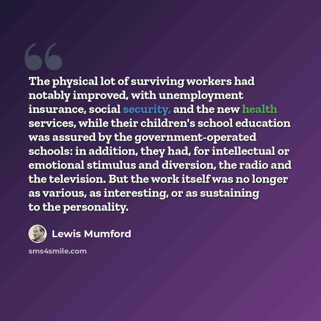“The physical lot of surviving workers had notably improved, with unemployment insurance, social security, and the new health services, while their children's school education was assured by the government-operated schools: in addition, they had, for intellectual or emotional stimulus and…” quote by Lewis Mumford