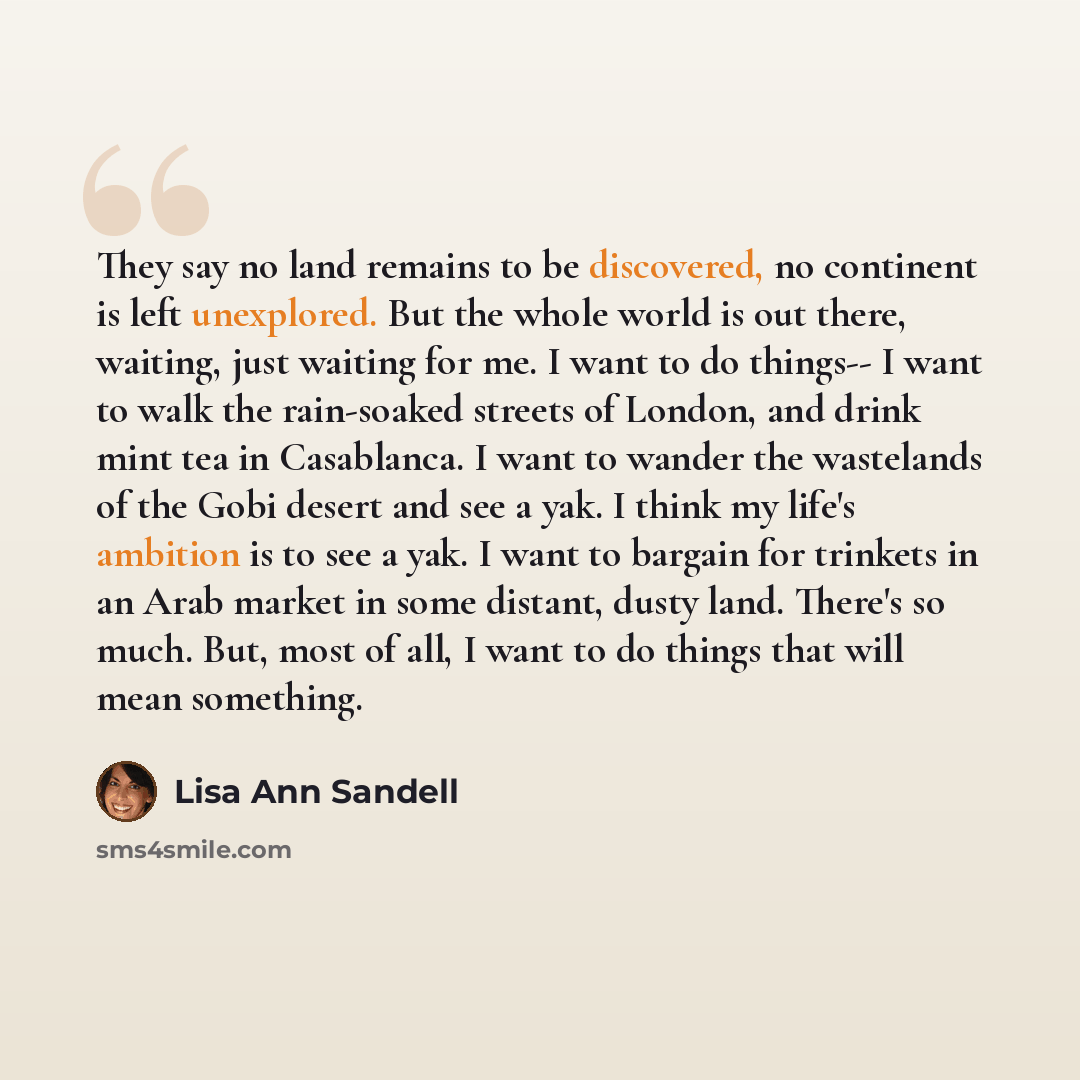 “They say no land remains to be discovered, no continent is left unexplored. But the whole world is out there, waiting, just waiting for me. I want to do things-- I want to walk the rain-soaked streets of London, and drink mint tea in Casablanca. I want to wander the wastelands of the Gobi desert…” quote by Lisa Ann Sandell
