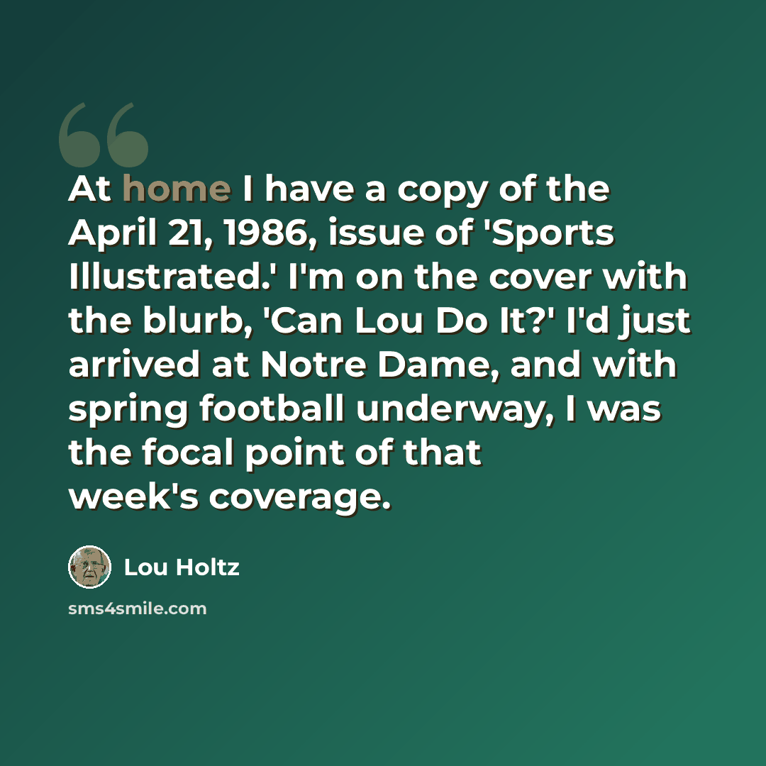 “At home I have a copy of the April 21, 1986, issue of 'Sports Illustrated.' I'm on the cover with the blurb, 'Can Lou Do It?' I'd just arrived at Notre Dame, and with spring football underway, I was the focal point of that week's coverage.” quote by Lou Holtz