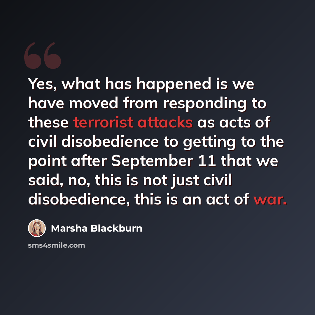 “Yes, what has happened is we have moved from responding to these terrorist attacks as acts of civil disobedience to getting to the point after September 11 that we said, no, this is not just civil disobedience, this is an act of war.” quote by Marsha Blackburn
