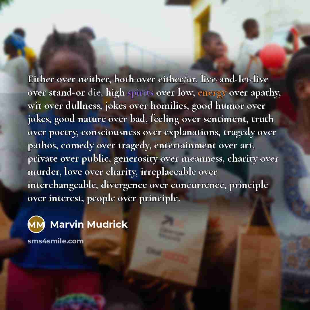 “Either over neither, both over either/or, live-and-let-live over stand-or die, high spirits over low, energy over apathy, wit over dullness, jokes over homilies, good humor over jokes, good nature over bad, feeling over sentiment, truth over poetry, consciousness over explanations, tragedy over…” quote by Marvin Mudrick